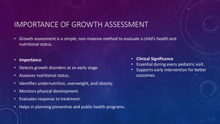 IMPORTANCE OF GROWTH ASSESSMENT
• Growth assessment is a simple, non-invasive method to evaluate a child’s health and
nutritional status.
• Importance
• Detects growth disorders at an early stage.
• Assesses nutritional status.
• Identifies undernutrition, overweight, and obesity.
• Monitors physical development.
• Evaluates response to treatment.
• Helps in planning preventive and public health programs.
• Clinical Significance
• Essential during every pediatric visit.
• Supports early intervention for better
outcomes.
 