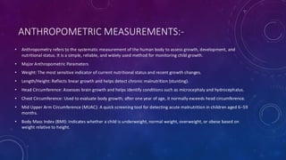ANTHROPOMETRIC MEASUREMENTS:-
• Anthropometry refers to the systematic measurement of the human body to assess growth, development, and
nutritional status. It is a simple, reliable, and widely used method for monitoring child growth.
• Major Anthropometric Parameters
• Weight: The most sensitive indicator of current nutritional status and recent growth changes.
• Length/Height: Reflects linear growth and helps detect chronic malnutrition (stunting).
• Head Circumference: Assesses brain growth and helps identify conditions such as microcephaly and hydrocephalus.
• Chest Circumference: Used to evaluate body growth; after one year of age, it normally exceeds head circumference.
• Mid Upper Arm Circumference (MUAC): A quick screening tool for detecting acute malnutrition in children aged 6–59
months.
• Body Mass Index (BMI): Indicates whether a child is underweight, normal weight, overweight, or obese based on
weight relative to height.
 