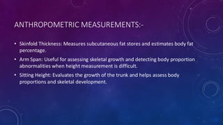 ANTHROPOMETRIC MEASUREMENTS:-
• Skinfold Thickness: Measures subcutaneous fat stores and estimates body fat
percentage.
• Arm Span: Useful for assessing skeletal growth and detecting body proportion
abnormalities when height measurement is difficult.
• Sitting Height: Evaluates the growth of the trunk and helps assess body
proportions and skeletal development.
 