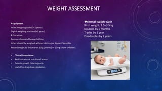 WEIGHT ASSESSMENT
Equipment
Infant weighing scale (0–2 years)
Digital weighing machine (>2 years)
Procedure
Remove shoes and heavy clothing.
Infant should be weighed without clothing or diaper if possible.
Record weight to the nearest 10 g (infants) or 100 g (older children).
• Clinical Importance
• Best indicator of nutritional status.
• Detects growth faltering early.
• Useful for drug dose calculation.
Normal Weight Gain
Birth weight: 2.5–3.5 kg
Doubles by 5 months
Triples by 1 year
Quadruples by 2 years
 