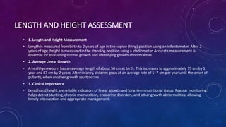 LENGTH AND HEIGHT ASSESSMENT
• 1. Length and Height Measurement
• Length is measured from birth to 2 years of age in the supine (lying) position using an infantometer. After 2
years of age, height is measured in the standing position using a stadiometer. Accurate measurement is
essential for evaluating normal growth and identifying growth abnormalities.
• 2. Average Linear Growth
• A healthy newborn has an average length of about 50 cm at birth. This increases to approximately 75 cm by 1
year and 87 cm by 2 years. After infancy, children grow at an average rate of 5–7 cm per year until the onset of
puberty, when another growth spurt occurs.
• 3. Clinical Importance
• Length and height are reliable indicators of linear growth and long-term nutritional status. Regular monitoring
helps detect stunting, chronic malnutrition, endocrine disorders, and other growth abnormalities, allowing
timely intervention and appropriate management.
 