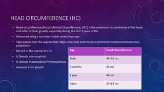 HEAD CIRCUMFERENCE (HC)
• Head circumference (Occipitofrontal Circumference, OFC) is the maximum circumference of the head
and reflects brain growth, especially during the first 2 years of life.
• Measured using a non-stretchable measuring tape.
• Tape passes over the supraorbital ridges anteriorly and the most prominent occipital protuberance
posteriorly.
• Record to the nearest 0.1 cm.
• It Detects microcephaly
• It Detects macrocephaly/hydrocephalus
• Assesses brain growth
Age Head Circumference
Birth 34–35 cm
6 months 43 cm
1 year 46 cm
Adult 54–55 cm
 