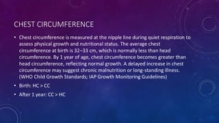 CHEST CIRCUMFERENCE
• Chest circumference is measured at the nipple line during quiet respiration to
assess physical growth and nutritional status. The average chest
circumference at birth is 32–33 cm, which is normally less than head
circumference. By 1 year of age, chest circumference becomes greater than
head circumference, reflecting normal growth. A delayed increase in chest
circumference may suggest chronic malnutrition or long-standing illness.
(WHO Child Growth Standards; IAP Growth Monitoring Guidelines)
• Birth: HC > CC
• After 1 year: CC > HC
 