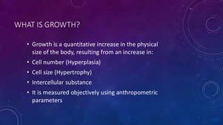 WHAT IS GROWTH?
• Growth is a quantitative increase in the physical
size of the body, resulting from an increase in:
• Cell number (Hyperplasia)
• Cell size (Hypertrophy)
• Intercellular substance
• It is measured objectively using anthropometric
parameters
 