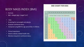 BODY MASS INDEX (BMI)
• Formula
• BMI = Weight (kg) ÷ Height² (m²)
• Uses
• Screening for overweight and obesity.
• Assesses nutritional status.
• Compared using BMI-for-age percentiles in children.
• Clinical Importance
• Detects obesity-related health risks.
• Monitors long-term nutritional status.
 