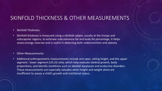 SKINFOLD THICKNESS & OTHER MEASUREMENTS
• Skinfold Thickness:
• Skinfold thickness is measured using a skinfold caliper, usually at the triceps and
subscapular regions, to estimate subcutaneous fat and body fat percentage. It helps
assess energy reserves and is useful in detecting both undernutrition and obesity.
• Other Measurements:
• Additional anthropometric measurements include arm span, sitting height, and the upper
segment : lower segment (US:LS) ratio, which help evaluate skeletal growth, body
proportions, and identify conditions such as skeletal dysplasias and endocrine disorders.
These measurements are especially valuable when height and weight alone are
insufficient to assess a child’s growth and nutritional status.
 