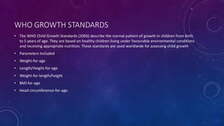 WHO GROWTH STANDARDS
• The WHO Child Growth Standards (2006) describe the normal pattern of growth in children from birth
to 5 years of age. They are based on healthy children living under favourable environmental conditions
and receiving appropriate nutrition. These standards are used worldwide for assessing child growth
• Parameters Included
• Weight-for-age
• Length/Height-for-age
• Weight-for-length/height
• BMI-for-age
• Head circumference-for-age.
 
