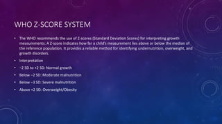WHO Z-SCORE SYSTEM
• The WHO recommends the use of Z-scores (Standard Deviation Scores) for interpreting growth
measurements. A Z-score indicates how far a child’s measurement lies above or below the median of
the reference population. It provides a reliable method for identifying undernutrition, overweight, and
growth disorders.
• Interpretation
• −2 SD to +2 SD: Normal growth
• Below −2 SD: Moderate malnutrition
• Below −3 SD: Severe malnutrition
• Above +2 SD: Overweight/Obesity
 
