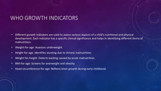WHO GROWTH INDICATORS
• Different growth indicators are used to assess various aspects of a child’s nutritional and physical
development. Each indicator has a specific clinical significance and helps in identifying different forms of
malnutrition.
• Weight-for-age: Assesses underweight.
• Height-for-age: Identifies stunting due to chronic malnutrition.
• Weight-for-height: Detects wasting caused by acute malnutrition.
• BMI-for-age: Screens for overweight and obesity.
• Head circumference-for-age: Reflects brain growth during early childhood.
 