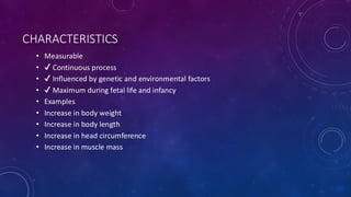 CHARACTERISTICS
• Measurable
• Continuous process
• Influenced by genetic and environmental factors
• Maximum during fetal life and infancy
• Examples
• Increase in body weight
• Increase in body length
• Increase in head circumference
• Increase in muscle mass
 