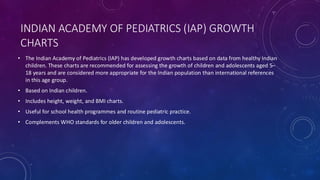 INDIAN ACADEMY OF PEDIATRICS (IAP) GROWTH
CHARTS
• The Indian Academy of Pediatrics (IAP) has developed growth charts based on data from healthy Indian
children. These charts are recommended for assessing the growth of children and adolescents aged 5–
18 years and are considered more appropriate for the Indian population than international references
in this age group.
• Based on Indian children.
• Includes height, weight, and BMI charts.
• Useful for school health programmes and routine pediatric practice.
• Complements WHO standards for older children and adolescents.
 
