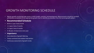 GROWTH MONITORING SCHEDULE
• Regular growth monitoring helps assess a child’s health, nutrition, and development. Measurements should be recorded
periodically and plotted on the appropriate growth chart to identify any deviation from the normal growth pattern.
• Recommended Schedule
• Birth to 1 year: Every month
• 1–2 years: Every 3 months
• 2–5 years: Every 6 months
• 5–18 years: At least once every year
• Importance
• Early detection of growth faltering.
• Timely nutritional and medical intervention.
• Continuous assessment of growth trends.
 