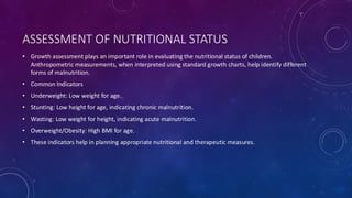 ASSESSMENT OF NUTRITIONAL STATUS
• Growth assessment plays an important role in evaluating the nutritional status of children.
Anthropometric measurements, when interpreted using standard growth charts, help identify different
forms of malnutrition.
• Common Indicators
• Underweight: Low weight for age.
• Stunting: Low height for age, indicating chronic malnutrition.
• Wasting: Low weight for height, indicating acute malnutrition.
• Overweight/Obesity: High BMI for age.
• These indicators help in planning appropriate nutritional and therapeutic measures.
 
