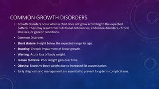 COMMON GROWTH DISORDERS
• Growth disorders occur when a child does not grow according to the expected
pattern. They may result from nutritional deficiencies, endocrine disorders, chronic
illnesses, or genetic conditions.
• Common Disorders
• Short stature: Height below the expected range for age.
• Stunting: Chronic impairment of linear growth.
• Wasting: Acute loss of body weight.
• Failure to thrive: Poor weight gain over time.
• Obesity: Excessive body weight due to increased fat accumulation.
• Early diagnosis and management are essential to prevent long-term complications.
 