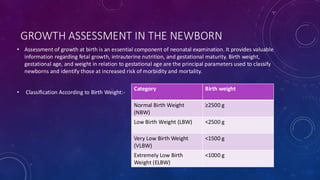 GROWTH ASSESSMENT IN THE NEWBORN
• Assessment of growth at birth is an essential component of neonatal examination. It provides valuable
information regarding fetal growth, intrauterine nutrition, and gestational maturity. Birth weight,
gestational age, and weight in relation to gestational age are the principal parameters used to classify
newborns and identify those at increased risk of morbidity and mortality.
• Classification According to Birth Weight:-
Category Birth weight
Normal Birth Weight
(NBW)
≥2500 g
Low Birth Weight (LBW) <2500 g
Very Low Birth Weight
(VLBW)
<1500 g
Extremely Low Birth
Weight (ELBW)
<1000 g
 