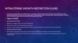 INTRAUTERINE GROWTH RESTRICTION (IUGR)
• Intrauterine Growth Restriction (IUGR) refers to a condition in which the fetus fails to attain its genetically determined
growth potential due to various maternal, placental, or fetal factors. IUGR is associated with increased perinatal morbidity
and mortality and requires careful assessment immediately after birth.
• Types of IUGR
• Symmetrical IUGR:-
• Reduction in weight, length, and head circumference.
• Results from insults occurring during early pregnancy.
• Common causes include chromosomal abnormalities, congenital infections, and severe maternal malnutrition.
• Asymmetrical IUGR:-
• Birth weight is disproportionately reduced, while head circumference is relatively preserved (“head-sparing”).
• Usually develops during the third trimester due to placental insufficiency, pregnancy-induced hypertension, or maternal
undernutrition.
 