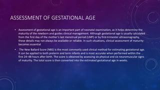 ASSESSMENT OF GESTATIONAL AGE
• Assessment of gestational age is an important part of neonatal examination, as it helps determine the
maturity of the newborn and guides clinical management. Although gestational age is usually calculated
from the first day of the mother’s last menstrual period (LMP) or by first-trimester ultrasonography,
these details may not always be available or reliable. In such situations, clinical assessment of maturity
becomes essential
• The New Ballard Score (NBS) is the most commonly used clinical method for estimating gestational age.
It can be applied to both preterm and term infants and is most accurate when performed within the
first 24–48 hours after birth. The score is obtained by assessing six physical and six neuromuscular signs
of maturity. The total score is then converted into the estimated gestational age in weeks.
 