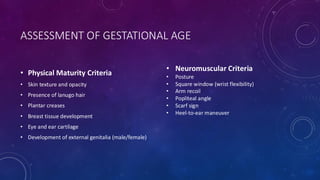 ASSESSMENT OF GESTATIONAL AGE
• Physical Maturity Criteria
• Skin texture and opacity
• Presence of lanugo hair
• Plantar creases
• Breast tissue development
• Eye and ear cartilage
• Development of external genitalia (male/female)
• Neuromuscular Criteria
• Posture
• Square window (wrist flexibility)
• Arm recoil
• Popliteal angle
• Scarf sign
• Heel-to-ear maneuver
 