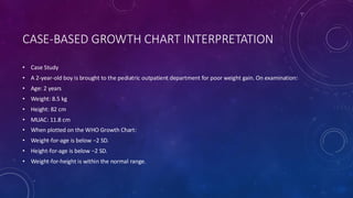 CASE-BASED GROWTH CHART INTERPRETATION
• Case Study
• A 2-year-old boy is brought to the pediatric outpatient department for poor weight gain. On examination:
• Age: 2 years
• Weight: 8.5 kg
• Height: 82 cm
• MUAC: 11.8 cm
• When plotted on the WHO Growth Chart:
• Weight-for-age is below −2 SD.
• Height-for-age is below −2 SD.
• Weight-for-height is within the normal range.
 