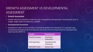 GROWTH ASSESSMENT VS DEVELOPMENTAL
ASSESSMENT
• Growth Assessment
• Growth refers to an increase in body size and is assessed by anthropometric measurements such as
weight, height, head circumference, and BMI.
• Developmental Assessment
• Development refers to the acquisition of functional abilities and milestones. It is assessed using
standardized developmental screening tools, the most common being the Denver Developmental
Screening Test (DDST-II).
Growth Development
Physical increase Functional
maturation
Anthropometry Developmental
milestones
WHO/IAP charts Denver Test
 