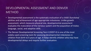 DEVELOPMENTAL ASSESSMENT AND DENVER
METHOD
• Developmental assessment is the systematic evaluation of a child’s functional
abilities and achievement of age-appropriate milestones. Unlike growth
assessment, which measures physical size, developmental assessment
evaluates the maturation of the nervous system and the acquisition of motor,
language, social, and adaptive skills.
• The Denver Developmental Screening Test-II (DDST-II) is one of the most
widely used screening tools for assessing developmental milestones in
children from birth to 6 years of age. It helps identify children who may have
developmental delays and require further evaluation.
 