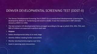 DENVER DEVELOPMENTAL SCREENING TEST (DDST-II)
• The Denver Developmental Screening Test-II (DDST-II) is a standardized developmental screening tool
developed by William K. Frankenburg and Josiah B. Dodds. It was first introduced in 1967 and later
revised as DDST-II in 1992.
• The test contains 125 developmental items arranged according to the age at which 25%, 50%, 75%, and
90% of children are expected to perform each task.
• Purpose
• Detect developmental delay at an early stage.
• Identify children needing further assessment.
• Monitor developmental progress over time.
• Assist in planning early intervention.
 
