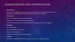 ADMINISTRATION AND INTERPRETATION
• Administration
• The child’s chronological age is calculated accurately and marked on the Denver test chart. Tasks
appropriate for the child’s age are administered, and performance is recorded.
• Interpretation
• Normal: No delays and a maximum of one caution.
• Suspect: One or more delays or two or more cautions.
• Untestable: Child refuses one or more items that fall completely to the left of the age line.
• Advantages
• Easy to administer.
• Takes approximately 20–30 minutes.
• Requires minimal equipment.
• Suitable for outpatient and community settings.
• Limitation
• The DDST-II is a screening test and should not be used as the sole basis for diagnosis
 