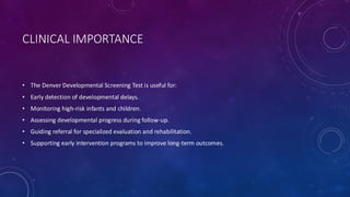 CLINICAL IMPORTANCE
• The Denver Developmental Screening Test is useful for:
• Early detection of developmental delays.
• Monitoring high-risk infants and children.
• Assessing developmental progress during follow-up.
• Guiding referral for specialized evaluation and rehabilitation.
• Supporting early intervention programs to improve long-term outcomes.
 