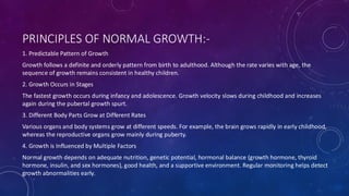 PRINCIPLES OF NORMAL GROWTH:-
1. Predictable Pattern of Growth
Growth follows a definite and orderly pattern from birth to adulthood. Although the rate varies with age, the
sequence of growth remains consistent in healthy children.
2. Growth Occurs in Stages
The fastest growth occurs during infancy and adolescence. Growth velocity slows during childhood and increases
again during the pubertal growth spurt.
3. Different Body Parts Grow at Different Rates
Various organs and body systems grow at different speeds. For example, the brain grows rapidly in early childhood,
whereas the reproductive organs grow mainly during puberty.
4. Growth is Influenced by Multiple Factors
Normal growth depends on adequate nutrition, genetic potential, hormonal balance (growth hormone, thyroid
hormone, insulin, and sex hormones), good health, and a supportive environment. Regular monitoring helps detect
growth abnormalities early.
 