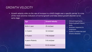 GROWTH VELOCITY
• Growth velocity refers to the rate of increase in a child’s height over a specific period. It is one
of the most sensitive indicators of normal growth and helps detect growth disorders at an
early stage.
Age Growth Velocity
Birth–1 year 25 cm/year
1–2 years 12 cm/year
2–4 years 7–8 cm/year
4 years–Puberty 5–6 cm/year
Puberty 8–12 cm/year
• Clinical Importance
• Detects growth failure
early.
• Assesses response to
treatment.
• Useful in endocrine and
chronic diseases.
 