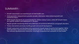 SUMMARY:-
• Growth assessment is an essential part of child health care.
• Anthropometric measurements provide valuable information about physical growth and
nutritional status.
• WHO Growth Standards are recommended for children below 5 years, while IAP Growth Charts
are used for children and adolescents 5–18 years.
• Regular growth monitoring allows early detection of nutritional deficiencies and growth disorders.
• Timely intervention promotes healthy growth and overall development.
• Growth assessment and developmental assessment should always be performed together. While
anthropometric measurements evaluate physical growth, the Denver Developmental Screening
Test assesses developmental milestones, ensuring a comprehensive evaluation of child health.
 