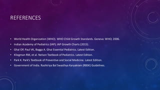 REFERENCES
• World Health Organization (WHO). WHO Child Growth Standards. Geneva: WHO; 2006.
• Indian Academy of Pediatrics (IAP). IAP Growth Charts (2015).
• Ghai OP, Paul VK, Bagga A. Ghai Essential Pediatrics. Latest Edition.
• Kliegman RM, et al. Nelson Textbook of Pediatrics. Latest Edition.
• Park K. Park’s Textbook of Preventive and Social Medicine. Latest Edition.
• Government of India. Rashtriya Bal Swasthya Karyakram (RBSK) Guidelines.
 