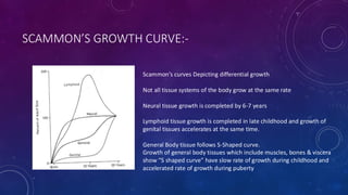 SCAMMON’S GROWTH CURVE:-
Scammon’s curves Depicting differential growth
Not all tissue systems of the body grow at the same rate
Neural tissue growth is completed by 6-7 years
Lymphoid tissue growth is completed in late childhood and growth of
genital tissues accelerates at the same time.
General Body tissue follows S-Shaped curve.
Growth of general body tissues which include muscles, bones & viscera
show “S shaped curve” have slow rate of growth during childhood and
accelerated rate of growth during puberty
 