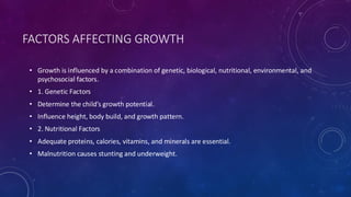 FACTORS AFFECTING GROWTH
• Growth is influenced by a combination of genetic, biological, nutritional, environmental, and
psychosocial factors.
• 1. Genetic Factors
• Determine the child’s growth potential.
• Influence height, body build, and growth pattern.
• 2. Nutritional Factors
• Adequate proteins, calories, vitamins, and minerals are essential.
• Malnutrition causes stunting and underweight.
 