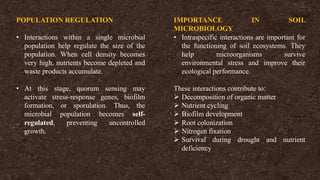 POPULATION REGULATION
• Interactions within a single microbial
population help regulate the size of the
population. When cell density becomes
very high, nutrients become depleted and
waste products accumulate.
• At this stage, quorum sensing may
activate stress-response genes, biofilm
formation, or sporulation. Thus, the
microbial population becomes self-
regulated, preventing uncontrolled
growth.
IMPORTANCE IN SOIL
MICROBIOLOGY
• Intraspecific interactions are important for
the functioning of soil ecosystems. They
help microorganisms survive
environmental stress and improve their
ecological performance.
These interactions contribute to:
➢ Decomposition of organic matter
➢ Nutrient cycling
➢ Biofilm development
➢ Root colonization
➢ Nitrogen fixation
➢ Survival during drought and nutrient
deficiency
 