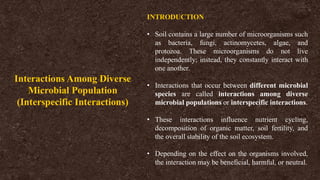 INTRODUCTION
• Soil contains a large number of microorganisms such
as bacteria, fungi, actinomycetes, algae, and
protozoa. These microorganisms do not live
independently; instead, they constantly interact with
one another.
• Interactions that occur between different microbial
species are called interactions among diverse
microbial populations or interspecific interactions.
• These interactions influence nutrient cycling,
decomposition of organic matter, soil fertility, and
the overall stability of the soil ecosystem.
• Depending on the effect on the organisms involved,
the interaction may be beneficial, harmful, or neutral.
Interactions Among Diverse
Microbial Population
(Interspecific Interactions)
 