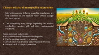 Characteristics of interspecific interactions
• Interactions among different microbial populations are
very common in soil because many species occupy
the same habitat.
• The relationship may change depending on nutrient
availability, moisture, pH, and other environmental
conditions.
Some important features are:
➢ Occur between different microbial species
➢ Can be positive, negative, or neutral
➢ Affect microbial diversity and population structure
➢ Influence soil ecological processes
 