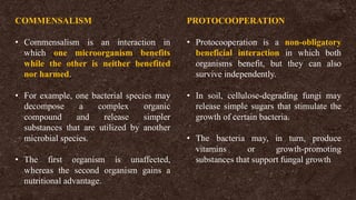 COMMENSALISM
• Commensalism is an interaction in
which one microorganism benefits
while the other is neither benefited
nor harmed.
• For example, one bacterial species may
decompose a complex organic
compound and release simpler
substances that are utilized by another
microbial species.
• The first organism is unaffected,
whereas the second organism gains a
nutritional advantage.
PROTOCOOPERATION
• Protocooperation is a non-obligatory
beneficial interaction in which both
organisms benefit, but they can also
survive independently.
• In soil, cellulose-degrading fungi may
release simple sugars that stimulate the
growth of certain bacteria.
• The bacteria may, in turn, produce
vitamins or growth-promoting
substances that support fungal growth
 