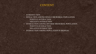 CONTENT
• INTRODUCTION
• INTEACTION AMONG SINGLE MICROBIAL POPULATION
POSITIVE INTERACTION
NEGATIVE INTERACTION
• INTERACTION AMONG DIVERSE MICROBIAL POPULATION
POSITIVE INTERACTION
NEGATIVE INTERACTION
• INTERACTION AMONG POPULATION IN BIOFILM
 