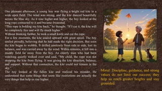 Moral: Discipline, guidance, and strong values do not limit our success; they help us reach greater heights and stay grounded.
One pleasant afternoon, a young boy was flying a bright red kite in a
wide open field. The wind was strong, and the kite danced beautifully
across the blue sky. As it rose higher and higher, the boy looked at the
long rope connected to it and became frustrated.
“This rope is holding my kite back,” he thought. “If I cut it, the kite will
be completely free and will fly much higher.”
Without thinking further, he took a small knife and cut the rope.
For a few moments, the kite soared upward with great speed. The boy
smiled proudly, believing that he had made the right decision. But soon
the kite began to wobble. It drifted aimlessly from side to side, lost its
balance, and was carried away by the wind. Within minutes, it fell into a
muddy field far away from the boy. An elderly man who had been
watching quietly walked over and said, “My child, the rope was not
stopping the kite from flying. It was giving the kite direction, balance,
and support. Without that connection, the kite could not remain in the
sky.”
The boy looked at the fallen kite and realized his mistake. He
understood that some things that seem like restrictions are actually the
very things that help us rise higher.
Moral: Discipline, guidance, and strong
values do not limit our success; they
help us reach greater heights and stay
grounded.
 