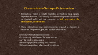 Characteristics of intraspecific interactions
➢ Interactions within a single microbial population have several
important features. They usually occur between genetically similar
or identical cells and are common in soil aggregates, the
rhizosphere, and biofilms.
➢ These interactions help microorganisms respond to changes in
moisture, temperature, pH, and nutrient availability.
Some important characteristics are:
•Occur among members of the same species
•May be positive or negative
•Influence population density and survival
•Help microorganisms adapt to soil conditions
 