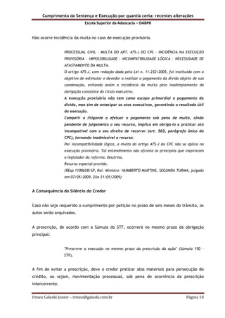 Cumprimento da Sentença e Execução por quantia certa: recentes alterações
Escola Superior da Advocacia – OABPR
Irineu Galeski Junior – irineu@galeski.com.br Página 10
Não ocorre incidência da multa no caso de execução provisória.
PROCESSUAL CIVIL – MULTA DO ART. 475-J DO CPC – INCIDÊNCIA NA EXECUÇÃO
PROVISÓRIA – IMPOSSIBILIDADE – INCOMPATIBILIDADE LÓGICA – NECESSIDADE DE
AFASTAMENTO DA MULTA.
O artigo 475-J, com redação dada pela Lei n. 11.232/2005, foi instituído com o
objetivo de estimular o devedor a realizar o pagamento da dívida objeto de sua
condenação, evitando assim a incidência da multa pelo inadimplemento da
obrigação constante do título executivo.
A execução provisória não tem como escopo primordial o pagamento da
dívida, mas sim de antecipar os atos executivos, garantindo o resultado útil
da execução.
Compelir o litigante a efetuar o pagamento sob pena de multa, ainda
pendente de julgamento o seu recurso, implica em obriga-lo a praticar ato
incompatível com o seu direito de recorrer (art. 503, parágrafo único do
CPC), tornando inadmissível o recurso.
Por incompatibilidade lógica, a multa do artigo 475-J do CPC não se aplica na
execução provisória. Tal entendimento não afronta os princípios que inspiraram
o legislador da reforma. Doutrina.
Recurso especial provido.
(REsp 1100658/SP, Rel. Ministro HUMBERTO MARTINS, SEGUNDA TURMA, julgado
em 07/05/2009, DJe 21/05/2009)
A Consequência do Silêncio do Credor
Caso não seja requerido o cumprimento por petição no prazo de seis meses do trânsito, os
autos serão arquivados.
A prescrição, de acordo com a Súmula do STF, ocorrerá no mesmo prazo da obrigação
principal:
"Prescreve a execução no mesmo prazo da prescrição da ação" (Súmula 150 –
STF).
A fim de evitar a prescrição, deve o credor praticar atos materiais para persecução do
crédito, ou sejam, movimentação processual, sob pena de ocorrência da prescrição
intercorrente.
 