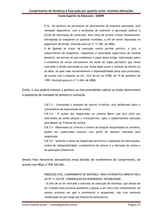 Cumprimento da Sentença e Execução por quantia certa: recentes alterações
Escola Superior da Advocacia – OABPR
Irineu Galeski Junior – irineu@galeski.com.br Página 13
§ 3o Na penhora de percentual do faturamento da empresa executada, será
nomeado depositário, com a atribuição de submeter à aprovação judicial a
forma de efetivação da constrição, bem como de prestar contas mensalmente,
entregando ao exeqüente as quantias recebidas, a fim de serem imputadas no
pagamento da dívida. (Incluído pela Lei nº 11.382, de 2006).
§ 4o Quando se tratar de execução contra partido político, o juiz, a
requerimento do exeqüente, requisitará à autoridade supervisora do sistema
bancário, nos termos do que estabelece o caput deste artigo, informações sobre
a existência de ativos tão-somente em nome do órgão partidário que tenha
contraído a dívida executada ou que tenha dado causa a violação de direito ou
ao dano, ao qual cabe exclusivamente a responsabilidade pelos atos praticados,
de acordo com o disposto no art. 15-A da Lei no 9.096, de 19 de setembro de
1995. (Incluído pela Lei nº 11.694, de 2008)
Então, o Juiz poderá intentar a penhora on line,entendendo cabível ou então determinará
a expedição de mandado de penhora e avaliação.
5.8.7.3 - Constatado o bloqueio de valores irrisórios, será deliberado sobre a
conveniência de manutenção da ordem.
5.8.7.4 - O acesso dos magistrados ao sistema Bacen Jud será feito por
intermédio de senha pessoal e intransferível, após o cadastramento efetuado
pelo Master do Tribunal de Justiça.
5.8.7.5 - Observados os critérios e limites de atuação disciplinados no convênio,
podem ser cadastrados usuários com perfil de assessor indicados pelo
magistrado.
5.8.7.6 - Somente a senha do magistrado permitirá a requisição de informações,
ordem de indisponibilidade, transferência de valores e a liberação de contas e
de aplicações financeiras.
Deverá fixar honorários advocatícios nessa decisão de recebimento do cumprimento, de
acordo com REsp nº 978.545/MG.
PROCESSO CIVIL. CUMPRIMENTO DE SENTENÇA. NOVA SISTEMÁTICA IMPOSTA PELA
LEI Nº 11.232/05. CONDENAÇÃO EM HONORÁRIOS. POSSIBILIDADE.
- O fato de se ter alterado a natureza da execução de sentença, que deixou de
ser tratada como processo autônomo e passou a ser mera fase complementar do
mesmo processo em que o provimento é assegurado, não traz nenhuma
modificação no que tange aos honorários advocatícios.
 