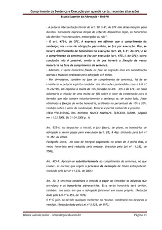 Cumprimento da Sentença e Execução por quantia certa: recentes alterações
Escola Superior da Advocacia – OABPR
Irineu Galeski Junior – irineu@galeski.com.br Página 14
- A própria interpretação literal do art. 20, § 4º, do CPC não deixa margem para
dúvidas. Consoante expressa dicção do referido dispositivo legal, os honorários
são devidos “nas execuções, embargadas ou não”.
- O art. 475-I, do CPC, é expresso em afirmar que o cumprimento da
sentença, nos casos de obrigação pecuniária, se faz por execução. Ora, se
haverá arbitramento de honorários na execução (art. 20, § 4º, do CPC) e se
o cumprimento da sentença se faz por execução (art. 475, I, do CPC), outra
conclusão não é possível, senão a de que haverá a fixação de verba
honorária na fase de cumprimento da sentença.
- Ademais, a verba honorária fixada na fase de cognição leva em consideração
apenas o trabalho realizado pelo advogado até então.
- Por derradeiro, também na fase de cumprimento de sentença, há de se
considerar o próprio espírito condutor das alterações pretendidas com a Lei nº
11.232/05, em especial a multa de 10% prevista no art. 475-J do CPC. De nada
adiantaria a criação de uma multa de 10% sobre o valor da condenação para o
devedor que não cumpre voluntariamente a sentença se, de outro lado, fosse
eliminada a fixação de verba honorária, arbitrada no percentual de 10% a 20%,
também sobre o valor da condenação. Recurso especial conhecido e provido.
(REsp 978.545/MG, Rel. Ministra NANCY ANDRIGHI, TERCEIRA TURMA, julgado
em 11.03.2008, DJ 01.04.2008 p. 1)
Art. 652-A. Ao despachar a inicial, o juiz fixará, de plano, os honorários de
advogado a serem pagos pelo executado (art. 20, § 4o). (Incluído pela Lei nº
11.382, de 2006).
Parágrafo único. No caso de integral pagamento no prazo de 3 (três) dias, a
verba honorária será reduzida pela metade. (Incluído pela Lei nº 11.382, de
2006).
Art. 475-R. Aplicam-se subsidiariamente ao cumprimento da sentença, no que
couber, as normas que regem o processo de execução de título extrajudicial.
(Incluído pela Lei nº 11.232, de 2005)
Art. 20. A sentença condenará o vencido a pagar ao vencedor as despesas que
antecipou e os honorários advocatícios. Esta verba honorária será devida,
também, nos casos em que o advogado funcionar em causa própria. (Redação
dada pela Lei nº 6.355, de 1976)
§ 1º O juiz, ao decidir qualquer incidente ou recurso, condenará nas despesas o
vencido. (Redação dada pela Lei nº 5.925, de 1973)
 