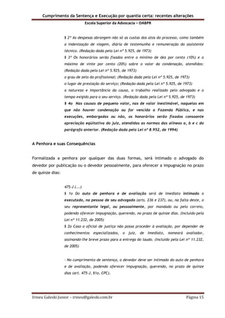 Cumprimento da Sentença e Execução por quantia certa: recentes alterações
Escola Superior da Advocacia – OABPR
Irineu Galeski Junior – irineu@galeski.com.br Página 15
§ 2º As despesas abrangem não só as custas dos atos do processo, como também
a indenização de viagem, diária de testemunha e remuneração do assistente
técnico. (Redação dada pela Lei nº 5.925, de 1973)
§ 3º Os honorários serão fixados entre o mínimo de dez por cento (10%) e o
máximo de vinte por cento (20%) sobre o valor da condenação, atendidos:
(Redação dada pela Lei nº 5.925, de 1973)
o grau de zelo do profissional; (Redação dada pela Lei nº 5.925, de 1973)
o lugar de prestação do serviço; (Redação dada pela Lei nº 5.925, de 1973)
a natureza e importância da causa, o trabalho realizado pelo advogado e o
tempo exigido para o seu serviço. (Redação dada pela Lei nº 5.925, de 1973)
§ 4o Nas causas de pequeno valor, nas de valor inestimável, naquelas em
que não houver condenação ou for vencida a Fazenda Pública, e nas
execuções, embargadas ou não, os honorários serão fixados consoante
apreciação eqüitativa do juiz, atendidas as normas das alíneas a, b e c do
parágrafo anterior. (Redação dada pela Lei nº 8.952, de 1994)
A Penhora e suas Consequências
Formalizada a penhora por qualquer das duas formas, será intimado o advogado do
devedor por publicação ou o devedor pessoalmente, para oferecer a impugnação no prazo
de quinze dias:
475-J (...)
§ 1o Do auto de penhora e de avaliação será de imediato intimado o
executado, na pessoa de seu advogado (arts. 236 e 237), ou, na falta deste, o
seu representante legal, ou pessoalmente, por mandado ou pelo correio,
podendo oferecer impugnação, querendo, no prazo de quinze dias. (Incluído pela
Lei nº 11.232, de 2005)
§ 2o Caso o oficial de justiça não possa proceder à avaliação, por depender de
conhecimentos especializados, o juiz, de imediato, nomeará avaliador,
assinando-lhe breve prazo para a entrega do laudo. (Incluído pela Lei nº 11.232,
de 2005)
- No cumprimento de sentença, o devedor deve ser intimado do auto de penhora
e de avaliação, podendo oferecer impugnação, querendo, no prazo de quinze
dias (art. 475-J, §1o, CPC).
 