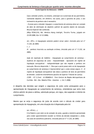 Cumprimento da Sentença e Execução por quantia certa: recentes alterações
Escola Superior da Advocacia – OABPR
Irineu Galeski Junior – irineu@galeski.com.br Página 16
Caso o devedor prefira, no entanto, antecipar-se à constrição de seu patrimônio,
realizando depósito, em dinheiro, nos autos, para a garantia do juízo, o ato
intimatório da penhora não é necessário.
- O prazo para o devedor impugnar o cumprimento de sentença deve ser contado
da data da efetivação do depósito judicial da quantia objeto da execução.
Recurso Especial não conhecido.
(REsp 972812/RJ, Rel. Ministra Nancy Andrighi, Terceira Turma, julgado em
23/09/2008, DJe 12/12/2008).
Art. 475-L. A impugnação somente poderá versar sobre: (Incluído pela Lei nº
11.232, de 2005)
(...)
III – penhora incorreta ou avaliação errônea; (Incluído pela Lei nº 11.232, de
2005)
Ação de repetição de indébito - Impugnação ao cumprimento de sentença -
Ausência de segurança do Juízo - Impossibilidade - Agravante em regime de
liquidação extrajudicial - Indisponibilidade que não impede a penhora em
execução. Recurso desprovido. I - Para que a parte possa valer-se da impugnação
ao cumprimento de sentença é imprescindível que o Juízo esteja seguro. II - O
regime de liquidação extrajudicial não obsta a penhora de bens do patrimônio
do devedor, conforme entendimento pacífico do Superior Tribunal de Justiça.
(TJPR - 13ª C.Cível - AI 0504026-0 - Foro Central da Região Metropolitana de
Curitiba - Rel.: Des. Rabello Filho - Unanime - J. 26.11.2008)
A despeito das decisões que exigem a segurança do juízo como pressuposto para a
apresentação de impugnação ao cumprimento da sentença, entendemos que seria mais
efetivo admitir de plano a defesa, sobretudo porque, em regra, não suspende o trâmite do
cumprimento.
Mesmo que se exija a segurança do juízo de acordo com o cálculo do credor para
apresentação da impugnação, em uma situação ela é dispensada pela lei:
Art. 475-B (...)
§ 3o Poderá o juiz valer-se do contador do juízo, quando a memória apresentada
pelo credor aparentemente exceder os limites da decisão exeqüenda e, ainda,
nos casos de assistência judiciária. (Incluído pela Lei nº 11.232, de 2005)
 