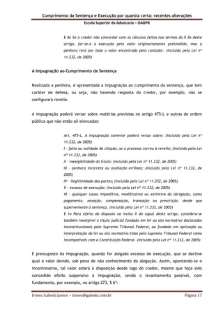 Cumprimento da Sentença e Execução por quantia certa: recentes alterações
Escola Superior da Advocacia – OABPR
Irineu Galeski Junior – irineu@galeski.com.br Página 17
§ 4o Se o credor não concordar com os cálculos feitos nos termos do § 3o deste
artigo, far-se-á a execução pelo valor originariamente pretendido, mas a
penhora terá por base o valor encontrado pelo contador. (Incluído pela Lei nº
11.232, de 2005)
A Impugnação ao Cumprimento da Sentença
Realizada a penhora, é apresentada a impugnação ao cumprimento da sentença, que tem
caráter de defesa, ou seja, não havendo resposta do credor, por exemplo, não se
configurará revelia.
A impugnação poderá versar sobre matérias previstas no artigo 475-L e outras de ordem
pública que não estão ali elencadas:
Art. 475-L. A impugnação somente poderá versar sobre: (Incluído pela Lei nº
11.232, de 2005)
I – falta ou nulidade da citação, se o processo correu à revelia; (Incluído pela Lei
nº 11.232, de 2005)
II – inexigibilidade do título; (Incluído pela Lei nº 11.232, de 2005)
III – penhora incorreta ou avaliação errônea; (Incluído pela Lei nº 11.232, de
2005)
IV – ilegitimidade das partes; (Incluído pela Lei nº 11.232, de 2005)
V – excesso de execução; (Incluído pela Lei nº 11.232, de 2005)
VI – qualquer causa impeditiva, modificativa ou extintiva da obrigação, como
pagamento, novação, compensação, transação ou prescrição, desde que
superveniente à sentença. (Incluído pela Lei nº 11.232, de 2005)
§ 1o Para efeito do disposto no inciso II do caput deste artigo, considera-se
também inexigível o título judicial fundado em lei ou ato normativo declarados
inconstitucionais pelo Supremo Tribunal Federal, ou fundado em aplicação ou
interpretação da lei ou ato normativo tidas pelo Supremo Tribunal Federal como
incompatíveis com a Constituição Federal. (Incluído pela Lei nº 11.232, de 2005)
É pressuposto da impugnação, quando for alegado excesso de execução, que se decline
qual o valor devido, sob pena de não conhecimento da alegação. Assim, apontando-se o
incontroverso, tal valor estará à disposição desde logo do credor, mesmo que haja sido
concedido efeito suspensivo à impugnação, sendo o levantamento possível, com
fundamento, por exemplo, no artigo 273, § 6º:
 