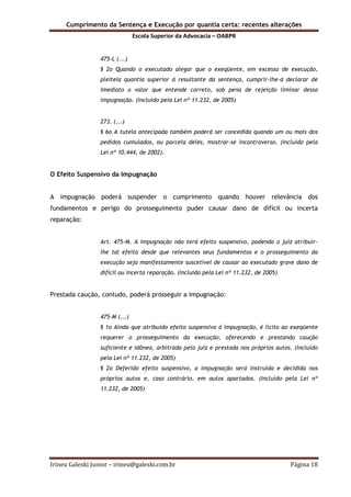 Cumprimento da Sentença e Execução por quantia certa: recentes alterações
Escola Superior da Advocacia – OABPR
Irineu Galeski Junior – irineu@galeski.com.br Página 18
475-L (...)
§ 2o Quando o executado alegar que o exeqüente, em excesso de execução,
pleiteia quantia superior à resultante da sentença, cumprir-lhe-á declarar de
imediato o valor que entende correto, sob pena de rejeição liminar dessa
impugnação. (Incluído pela Lei nº 11.232, de 2005)
273. (...)
§ 6o A tutela antecipada também poderá ser concedida quando um ou mais dos
pedidos cumulados, ou parcela deles, mostrar-se incontroverso. (Incluído pela
Lei nº 10.444, de 2002).
O Efeito Suspensivo da Impugnação
A impugnação poderá suspender o cumprimento quando houver relevância dos
fundamentos e perigo do prosseguimento puder causar dano de difícil ou incerta
reparação:
Art. 475-M. A impugnação não terá efeito suspensivo, podendo o juiz atribuir-
lhe tal efeito desde que relevantes seus fundamentos e o prosseguimento da
execução seja manifestamente suscetível de causar ao executado grave dano de
difícil ou incerta reparação. (Incluído pela Lei nº 11.232, de 2005)
Prestada caução, contudo, poderá prosseguir a impugnação:
475-M (...)
§ 1o Ainda que atribuído efeito suspensivo à impugnação, é lícito ao exeqüente
requerer o prosseguimento da execução, oferecendo e prestando caução
suficiente e idônea, arbitrada pelo juiz e prestada nos próprios autos. (Incluído
pela Lei nº 11.232, de 2005)
§ 2o Deferido efeito suspensivo, a impugnação será instruída e decidida nos
próprios autos e, caso contrário, em autos apartados. (Incluído pela Lei nº
11.232, de 2005)
 