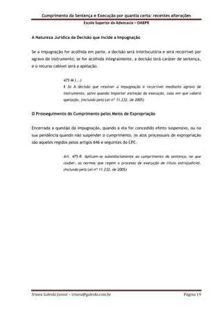 Cumprimento da Sentença e Execução por quantia certa: recentes alterações
Escola Superior da Advocacia – OABPR
Irineu Galeski Junior – irineu@galeski.com.br Página 19
A Natureza Jurídica da Decisão que Incide a Impugnação
Se a impugnação for acolhida em parte, a decisão será interlocutória e será recorrível por
agravo de instrumento; se for acolhida integralmente, a decisão terá caráter de sentença,
e o recurso cabível será a apelação.
475-M (...)
§ 3o A decisão que resolver a impugnação é recorrível mediante agravo de
instrumento, salvo quando importar extinção da execução, caso em que caberá
apelação. (Incluído pela Lei nº 11.232, de 2005)
O Prosseguimento do Cumprimento pelos Meios de Expropriação
Encerrada a questão da impugnação, quando a ela for concedido efeito suspensivo, ou na
sua pendência quando não suspender o cumprimento, os atos processuais de expropriação
são aqueles regidos pelos artigos 646 e seguintes do CPC.
Art. 475-R. Aplicam-se subsidiariamente ao cumprimento da sentença, no que
couber, as normas que regem o processo de execução de título extrajudicial.
(Incluído pela Lei nº 11.232, de 2005)
 