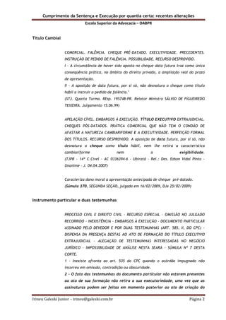 Cumprimento da Sentença e Execução por quantia certa: recentes alterações
Escola Superior da Advocacia – OABPR
Irineu Galeski Junior – irineu@galeski.com.br Página 2
Título Cambial
COMERCIAL. FALÊNCIA. CHEQUE PRÉ-DATADO. EXECUTIVIDADE. PRECEDENTES.
INSTRUÇÃO DE PEDIDO DE FALÊNCIA. POSSIBILIDADE. RECURSO DESPROVIDO.
I - A circunstância de haver sido aposta no cheque data futura traz como única
conseqüência prática, no âmbito do direito privado, a ampliação real do prazo
de apresentação.
II - A aposição de data futura, por si só, não desnatura o cheque como título
hábil a instruir o pedido de falência."
(STJ. Quarta Turma. REsp. 195748-PR. Relator Ministro SÁLVIO DE FIGUEIREDO
TEIXEIRA. Julgamento 15.06.99)
APELAÇÃO CÍVEL. EMBARGOS À EXECUÇÃO. TÍTULO EXECUTIVO EXTRAJUDICIAL.
CHEQUES PÓS-DATADOS. PRÁTICA COMERCIAL QUE NÃO TEM O CONDÃO DE
AFASTAR A NATUREZA CAMBIARIFORME E A EXECUTIVIDADE. PERFEIÇÃO FORMAL
DOS TÍTULOS. RECURSO DESPROVIDO. A aposição de data futura, por si só, não
desnatura o cheque como título hábil, nem lhe retira a característica
cambiariforme nem a exigibilidade.
(TJPR - 14ª C.Cível - AC 0336394-6 - Ubiratã - Rel.: Des. Edson Vidal Pinto -
Unanime - J. 04.04.2007)
Caracteriza dano moral a apresentação antecipada de cheque pré-datado.
(Súmula 370, SEGUNDA SEÇÃO, julgado em 16/02/2009, DJe 25/02/2009)
Instrumento particular e duas testemunhas
PROCESSO CIVIL E DIREITO CIVIL - RECURSO ESPECIAL - OMISSÃO NO JULGADO
RECORRIDO - INEXISTÊNCIA - EMBARGOS À EXECUÇÃO - DOCUMENTO PARTICULAR
ASSINADO PELO DEVEDOR E POR DUAS TESTEMUNHAS (ART. 585, II, DO CPC) -
DISPENSA DA PRESENÇA DESTAS AO ATO DE FORMAÇÃO DO TÍTULO EXECUTIVO
EXTRAJUDICIAL - ALEGAÇÃO DE TESTEMUNHAS INTERESSADAS NO NEGÓCIO
JURÍDICO - IMPOSSIBILIDADE DE ANÁLISE NESTA SEARA - SÚMULA Nº 7 DESTA
CORTE.
1 - Inexiste afronta ao art. 535 do CPC quando o acórdão impugnado não
incorreu em omissão, contradição ou obscuridade.
2 - O fato das testemunhas do documento particular não estarem presentes
ao ato de sua formação não retira a sua executoriedade, uma vez que as
assinaturas podem ser feitas em momento posterior ao ato de criação do
 